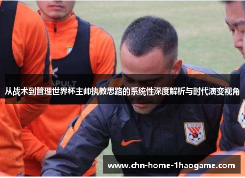 从战术到管理世界杯主帅执教思路的系统性深度解析与时代演变视角 从战术到管理世界杯主帅执教思路的系统性深度解析与时代演变视角