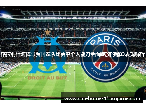 格拉利什对阵马赛国家队比赛中个人能力全面绽放的精彩表现解析 格拉利什对阵马赛国家队比赛中个人能力全面绽放的精彩表现解析