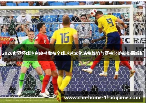 2026世界杯球迷白皮书发布全球球迷文化消费趋势与赛事经济新格局解析 2026世界杯球迷白皮书发布全球球迷文化消费趋势与赛事经济新格局解析