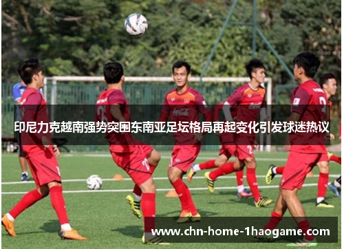 印尼力克越南强势突围东南亚足坛格局再起变化引发球迷热议 印尼力克越南强势突围东南亚足坛格局再起变化引发球迷热议