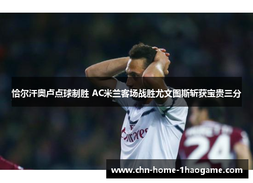 恰尔汗奥卢点球制胜 AC米兰客场战胜尤文图斯斩获宝贵三分