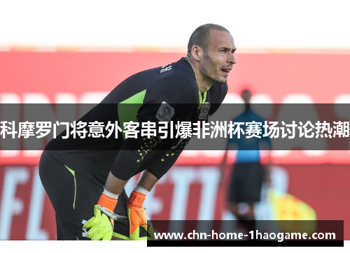 科摩罗门将意外客串引爆非洲杯赛场讨论热潮