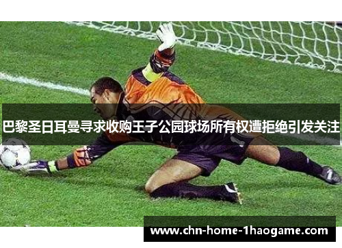 巴黎圣日耳曼寻求收购王子公园球场所有权遭拒绝引发关注